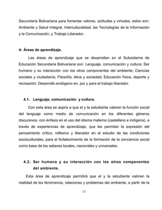 15
Secundaria Bolivariana para fomentar valores, actitudes y virtudes; estos son:
Ambiente y Salud Integral, Interculturalidad, las Tecnologías de la Información
y la Comunicación, y Trabajo Liberador.
4- Áreas de aprendizaje.
Las áreas de aprendizaje que se desarrollan en el Subsistema de
Educación Secundaria Bolivariana son: Lenguaje, comunicación y cultura; Ser
humano y su interacción con los otros componentes del ambiente; Ciencias
sociales y ciudadanía; Filosofía, ética y sociedad; Educación física, deporte y
recreación; Desarrollo endógeno en, por y para el trabajo liberador.
4.1. Lenguaje, comunicación y cultura.
Con esta área se aspira a que el y la estudiante valoren la función social
del lenguaje como medio de comunicación en los diferentes géneros
discursivos, con énfasis en el uso del idioma materno (castellano e indígena), a
través de experiencias de aprendizaje, que les permitan la expresión del
pensamiento crítico, reflexivo y liberador en el estudio de las condiciones
socioculturales, para el fortalecimiento de la formación de la conciencia social
como base de los saberes locales, nacionales y universales.
4.2. Ser humano y su interacción con los otros componentes
del ambiente.
Esta área de aprendizaje permitirá que el y la estudiante valoren la
realidad de los fenómenos, relaciones y problemas del ambiente, a partir de la
 