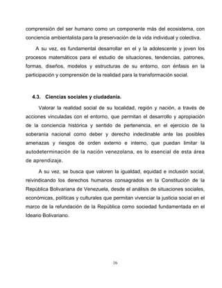 16
comprensión del ser humano como un componente más del ecosistema, con
conciencia ambientalista para la preservación de la vida individual y colectiva.
A su vez, es fundamental desarrollar en el y la adolescente y joven los
procesos matemáticos para el estudio de situaciones, tendencias, patrones,
formas, diseños, modelos y estructuras de su entorno, con énfasis en la
participación y comprensión de la realidad para la transformación social.
4.3. Ciencias sociales y ciudadanía.
Valorar la realidad social de su localidad, región y nación, a través de
acciones vinculadas con el entorno, que permitan el desarrollo y apropiación
de la conciencia histórica y sentido de pertenencia, en el ejercicio de la
soberanía nacional como deber y derecho indeclinable ante las posibles
amenazas y riesgos de orden externo e interno, que puedan limitar la
autodeterminación de la nación venezolana, es lo esencial de esta área
de aprendizaje.
A su vez, se busca que valoren la igualdad, equidad e inclusión social,
reivindicando los derechos humanos consagrados en la Constitución de la
República Bolivariana de Venezuela, desde el análisis de situaciones sociales,
económicas, políticas y culturales que permitan vivenciar la justicia social en el
marco de la refundación de la República como sociedad fundamentada en el
Ideario Bolivariano.
 