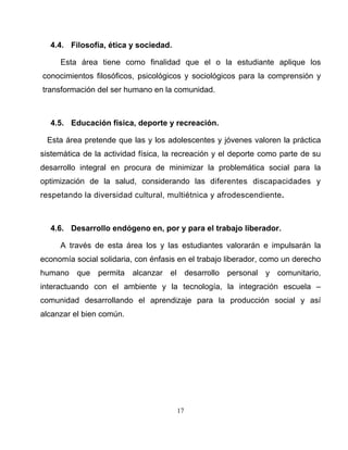 17
4.4. Filosofía, ética y sociedad.
Esta área tiene como finalidad que el o la estudiante aplique los
conocimientos filosóficos, psicológicos y sociológicos para la comprensión y
transformación del ser humano en la comunidad.
4.5. Educación física, deporte y recreación.
Esta área pretende que las y los adolescentes y jóvenes valoren la práctica
sistemática de la actividad física, la recreación y el deporte como parte de su
desarrollo integral en procura de minimizar la problemática social para la
optimización de la salud, considerando las diferentes discapacidades y
respetando la diversidad cultural, multiétnica y afrodescendiente.
4.6. Desarrollo endógeno en, por y para el trabajo liberador.
A través de esta área los y las estudiantes valorarán e impulsarán la
economía social solidaria, con énfasis en el trabajo liberador, como un derecho
humano que permita alcanzar el desarrollo personal y comunitario,
interactuando con el ambiente y la tecnología, la integración escuela –
comunidad desarrollando el aprendizaje para la producción social y así
alcanzar el bien común.
 