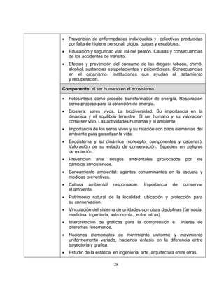 28
• Prevención de enfermedades individuales y colectivas producidas
por falta de higiene personal: piojos, pulgas y escabiosis.
• Educación y seguridad vial: rol del peatón. Causas y consecuencias
de los accidentes de tránsito.
• Efectos y prevención del consumo de las drogas: tabaco, chimó,
alcohol, sustancias estupefacientes y psicotrópicas. Consecuencias
en el organismo. Instituciones que ayudan al tratamiento
y recuperación.
Componente: el ser humano en el ecosistema.
• Fotosíntesis como proceso transformador de energía. Respiración
como proceso para la obtención de energía.
• Biosfera: seres vivos. La biodiversidad. Su importancia en la
dinámica y el equilibrio terrestre. El ser humano y su valoración
como ser vivo. Las actividades humanas y el ambiente.
• Importancia de los seres vivos y su relación con otros elementos del
ambiente para garantizar la vida.
• Ecosistema y su dinámica (concepto, componentes y cadenas).
Valoración de su estado de conservación. Especies en peligros
de extinción.
• Prevención ante riesgos ambientales provocados por los
cambios atmosféricos.
• Saneamiento ambiental: agentes contaminantes en la escuela y
medidas preventivas.
• Cultura ambiental responsable. Importancia de conservar
el ambiente.
• Patrimonio natural de la localidad: ubicación y protección para
su conservación.
• Vinculación del sistema de unidades con otras disciplinas (farmacia,
medicina, ingeniería, astronomía, entre otras).
• Interpretación de gráficas para la comprensión e interés de
diferentes fenómenos.
• Nociones elementales de movimiento uniforme y movimiento
uniformemente variado, haciendo énfasis en la diferencia entre
trayectoria y gráfica.
• Estudio de la estática en ingeniería, arte, arquitectura entre otras.
 