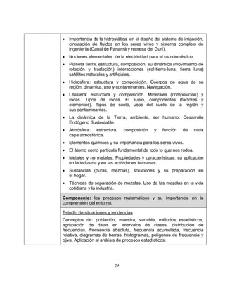 29
• Importancia de la hidrostática en el diseño del sistema de irrigación,
circulación de fluidos en los seres vivos y sistema complejo de
ingeniería (Canal de Panamá y represa del Gurí).
• Nociones elementales de la electricidad para el uso doméstico.
• Planeta tierra, estructura, composición, su dinámica (movimiento de
rotación y traslación) interacciones (sol-tierra-luna, tierra luna)
satélites naturales y artificiales.
• Hidrosfera: estructura y composición. Cuerpos de agua de su
región, dinámica, uso y contaminantes. Navegación.
• Litosfera: estructura y composición. Minerales (composición) y
rocas. Tipos de rocas. El suelo, componentes (factores y
elementos). Tipos de suelo, usos del suelo de la región y
sus contaminantes.
• La dinámica de la Tierra, ambiente, ser humano. Desarrollo
Endógeno Sustentable.
• Atmósfera: estructura, composición y función de cada
capa atmosférica.
• Elementos químicos y su importancia para los seres vivos.
• El átomo como partícula fundamental de todo lo que nos rodea.
• Metales y no metales. Propiedades y características: su aplicación
en la industria y en las actividades humanas.
• Sustancias (puras, mezclas), soluciones y su preparación en
el hogar.
• Técnicas de separación de mezclas. Uso de las mezclas en la vida
cotidiana y la industria.
Componente: los procesos matemáticos y su importancia en la
comprensión del entorno.
Estudio de situaciones y tendencias
Conceptos de: población, muestra, variable, métodos estadísticos,
agrupación de datos en intervalos de clases, distribución de
frecuencias, frecuencia absoluta, frecuencia acumulada, frecuencia
relativa, diagramas de barras, histogramas, polígonos de frecuencia y
ojiva. Aplicación al análisis de procesos estadísticos.
 