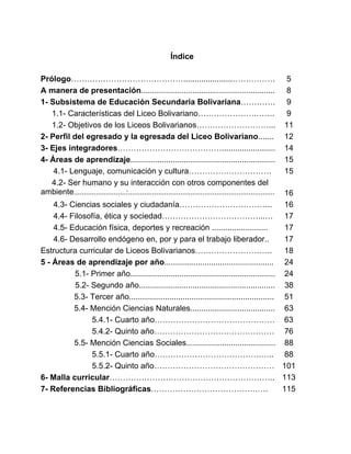 Índice
Prólogo……………………………………......................……………. 5
A manera de presentación............................................................ 8
1- Subsistema de Educación Secundaria Bolivariana…………. 9
1.1- Características del Liceo Bolivariano………………….……. 9
1.2- Objetivos de los Liceos Bolivarianos………………………... 11
2- Perfil del egresado y la egresada del Liceo Bolivariano....... 12
3- Ejes integradores…………………………………........................ 14
4- Áreas de aprendizaje................................................................. 15
4.1- Lenguaje, comunicación y cultura…………………………. 15
4.2- Ser humano y su interacción con otros componentes del
ambiente..........................:......................................................................... 16
4.3- Ciencias sociales y ciudadanía…………………………….. 16
4.4- Filosofía, ética y sociedad………………………………...… 17
4.5- Educación física, deportes y recreación ......................... 17
4.6- Desarrollo endógeno en, por y para el trabajo liberador.. 17
Estructura curricular de Liceos Bolivarianos……………………….. 18
5 - Áreas de aprendizaje por año................................................. 24
5.1- Primer año................................................................. 24
5.2- Segundo año............................................................. 38
5.3- Tercer año................................................................. 51
5.4- Mención Ciencias Naturales...................................... 63
5.4.1- Cuarto año……………………………………… 63
5.4.2- Quinto año……………………………………… 76
5.5- Mención Ciencias Sociales........................................ 88
5.5.1- Cuarto año………………………………….….. 88
5.5.2- Quinto año……………………………………… 101
6- Malla curricular…………………………………………………….. 113
7- Referencias Bibliográficas………………………………….…. 115
3
 
