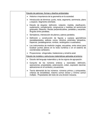 30
Estudio de patrones, formas y diseños ambientales
• Historia e importancia de la geometría en la sociedad.
• Introducción de términos: punto, recta, segmento, semirrecta, plano
y espacio. Segmento orientado.
• Estudio de ángulos: definición, notación, medida, clasificación,
suplemento, complemento, congruencia y medidas (el semicírculo
graduado). Bisectriz. Rectas perpendiculares, paralelas y secantes.
Ángulos entre paralelas.
• Semiplanos, intersección de planos y planos paralelos.
• Definición y construcción de figuras y cuerpos geométricos
(paralelepípedos, esferas, conos, cilindros, pirámides, tetraedros,
trapecios, paralelogramos, rombos, rectángulos o cuadrados).
• Los instrumentos de medición (reglas, escuadras, entre otros) para
localizar puntos planos en la recta numérica o en el sistema de
coordenadas cartesiano.
• Proyecciones ortogonales, traslaciones y simetría axial.
Estudio de modelos y estructuras matemáticas aplicadas al entorno
• Estudio del lenguaje matemático y de los signos de agrupación.
• Conjunto de los números enteros y racionales: definición,
operaciones, propiedades, potenciación, orden, expresión decimal,
aplicaciones en el contexto y ecuaciones.
• Teoría elemental de los números: números primos y compuestos,
criterios de divisibilidad, máximo común divisor y mínimo común
múltiplo. Propiedades del resto de una división inexacta.
 