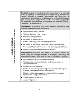 Finalidad: propiciar mediante la práctica sistemática de la actividad
física, el deporte y la recreación para la adquisición y desarrollo de
hábitos, aptitudes y destrezas psicomotoras que contribuyan al
desarrollo del y la estudiante en búsqueda de su formación integral,
para dar respuesta a los problemas sociales comunitarios, respetando
las diferentes discapacidades, considerando la diversidad cultural,
multiétnica y afrodescendiente.
Componente: la actividad física como elemento sistemático para
optimizar la salud integral del ser humano.
• Aptitud física (Teoría y práctica).
• Técnicas (Caminar, trotar y correr).
• El pulso (Teoría y práctica).
• Beneficios de la alimentación.
• Hábitos aptitudes y destrezas de tipo psicomotor.
• Beneficios de la actividad física (corto, mediano y largo plazo).
• Pruebas de Eficiencia Física para la detección de posibles talentos.
• Prevención de desastres y fenómenos naturales.
Componente: la recreación como medio de la educación formal y no
formal desde los diferentes espacios y ambientes, como parte del
desarrollo integral para la formación en valores individuales y sociales.
• Actividades Lúdicas, tradicionales e indígenas.
• Visitas a sitios recreativos, turísticos históricos de salud y de
desarrollo endógeno.
• Excursiones y campamentos.
• Danzas tradicionales típicas e indígenas de la localidad la región y
la nación, como expresión de la actividad física.
• Historia tradición acervo cultural y ancestral (próceres, platos
típicos, bailes y juegos, entre otros).
• Juegos predeportivos y otros.
• Juegos indígenas.
ÁREADEAPRENDIZAJE:
EDUCACIÓNFÍSICA,DEPORTEYRECREACIÓN
36
 