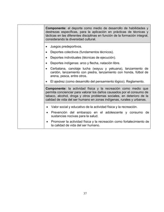 37
Componente: el deporte como medio de desarrollo de habilidades y
destrezas específicas, para la aplicación en prácticas de técnicas y
tácticas en las diferentes disciplinas en función de la formación integral,
considerando la diversidad cultural.
• Juegos predeportivos.
• Deportes colectivos (fundamentos técnicos).
• Deportes individuales (técnicas de ejecución).
• Deportes indígenas: arco y flecha, natación libre.
• Cerbatana, canotaje lucha (wayuu y yekuana), lanzamiento de
cardón, lanzamiento con piedra, lanzamiento con honda, fútbol de
arena, pesca, entre otros.
• El ajedrez (como desarrollo del pensamiento lógico). Reglamento.
Componente: la actividad física y la recreación como medio que
permita concienciar para valorar los daños causados por el consumo de
tabaco, alcohol, droga y otros problemas sociales, en deterioro de la
calidad de vida del ser humano en zonas indígenas, rurales y urbanas.
• Valor social y educativo de la actividad física y la recreación.
• Prevención del embarazo en el adolescente y consumo de
sustancias nocivas para la salud.
• Promover la actividad física y la recreación como fortalecimiento de
la calidad de vida del ser humano.
 
