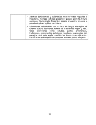 40
• Adjetivos comparativos y superlativos. Uso de verbos regulares e
irregulares. Tiempos verbales: presente y pasado perfecto. Futuro
continuo y futuro simple. Presente y pasado progresivo, presente y
pasado simple en inglés u otro idioma.
• Expresiones relacionadas con la salud en lengua extranjera, el
turismo, cultura, tradiciones, folklore de la localidad, región y país.
Otras expresiones como: saludos, gustos, preferencias,
invitaciones, ofrecimientos, peticiones, mandatos, sugerencias, dar
consejos, pedir y dar ayuda, prohibiciones instrucciones, ubicación,
identificación y descripción de personas, animales, cosas y lugares.
 