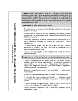 Finalidad: reconoce la importancia del funcionamiento de los sistemas
reproductor y nervioso como un sistema integrado, el desempeño de
una sexualidad responsable y una salud integral que fortalece la
relación con el resto de los seres vivos, a través de la prevención de
enfermedades y actividades de riesgo individuales y colectivas para la
preservación de la vida.
Componente: el ser humano consigo mismo.
• El ser humano y su funcionamiento. Estudio del sistema reproductor
y sistema nervioso.
• Principios éticos y valores morales relacionados con la conciencia
humana, para la preservación de la vida individual y colectiva, en el
ámbito comunitario.
• Educación nutricional. Aspectos básicos para la elaboración de un
menú adecuado, tomando en cuenta las costumbres, cultura
y tradiciones.
• La adolescencia como una de las etapas del ser humano:
autoestima y proyecto de vida. Discusión de problemas socio-
afectivos extraídos de la vida.
• Higiene personal: importancia del aseo personal para la prevención
de enfermedades.
Componente: el ser humano con sus semejantes y otros seres vivos.
• Unidad y diversidad de los seres vivos en los reinos monera,
protista y fungi. Estructura, adaptaciones y función de un organismo
representativo de cada reino. Organismos beneficiosos y
perjudiciales en plantas, animales y en el ser humano. Importancia
de los organismos y su evolución.
• Educación para el desempeño de una sexualidad responsable:
Fecundación.
• Prevención de infecciones sexuales de origen bacteriano y otras.
• Prevención de enfermedades individuales y colectivas, tanto
transmisibles: paludismo, hepatitis y otras; como no transmisibles:
cáncer.
• Primeros auxilios en caso asfixia y estado shock, maniobras de
reanimación cardíacas. Transporte de lesionados.
• Higiene colectiva; importancia de la apariencia personal en las
relaciones sociales.
41
ÁREADEAPRENDIZAJE:
SERHUMANOYSUINTERACCIÓNCONOTROSCOMPONENTESDELAMBIENTE
 