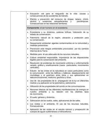 42
• Educación vial para el resguardo de la vida: causas y
consecuencias de los accidentes de tránsito.
• Efectos y prevención del consumo de drogas: tabaco, chimó,
alcohol y sustancias estupefacientes y psicotrópicas.
Consecuencias en las relaciones familiares.
Componente: el ser humano en el ecosistema.
• Ecosistema y su dinámica, cadenas tróficas. Valoración de su
estado de conservación.
• Patrimonio natural de la región, ubicación y protección para
su conservación.
• Saneamiento ambiental: agentes contaminantes en la comunidad y
medidas preventivas.
• Prevención ante riesgos ambientales provocados por los cambios
internos de la Tierra.
• Medidas para el uso adecuado de los recursos naturales.
• Cultura ambiental responsable. Importancia de las disposiciones
legales para la conservación del ambiente.
• Resolución de problemas de movimiento uniforme y uniformemente
variado, gráfica y analíticamente (casos particulares, movimientos
verticales).
• Estudio de las ondas en la naturaleza en casos particulares como
la comunicación entre los delfines y ballenas; desplazamiento del
murciélago y el guácharo entre otros y sus aplicaciones en
telecomunicaciones, medicina, geofísica y otras.
• Uso de las propiedades de la propagación de la luz en diferentes
medios y su aplicación en la optometría y astronomía.
• Utilización de las propiedades del sonido en las comunicaciones.
• Nociones básicas de las diferentes manifestaciones de energía en
nuestro ambiente y su relación con los distintos tipos
de movimiento.
• El suelo: génesis y dinámica.
• Salinización de los suelos, sales, aplicaciones de las sales.
• Los óxidos y el ambiente. El uso de los recursos naturales.
Consecuencias.
• Aplicación de las ondas en el estudio sísmico y prospección de
cuerpos de aguas subterráneas e hidrocarburos.
 