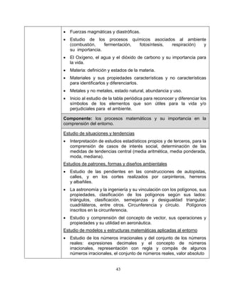 43
• Fuerzas magmáticas y diastróficas.
• Estudio de los procesos químicos asociados al ambiente
(combustión, fermentación, fotosíntesis, respiración) y
su importancia.
• El Oxígeno, el agua y el dióxido de carbono y su importancia para
la vida.
• Materia: definición y estados de la materia.
• Materiales y sus propiedades características y no características
para identificarlos y diferenciarlos.
• Metales y no metales, estado natural, abundancia y uso.
• Inicio al estudio de la tabla periódica para reconocer y diferenciar los
símbolos de los elementos que son útiles para la vida y/o
perjudiciales para el ambiente.
Componente: los procesos matemáticos y su importancia en la
comprensión del entorno.
Estudio de situaciones y tendencias
• Interpretación de estudios estadísticos propios y de terceros, para la
comprensión de casos de interés social, determinación de las
medidas de tendencias central (media aritmética, media ponderada,
moda, mediana).
Estudios de patrones, formas y diseños ambientales
• Estudio de las pendientes en las construcciones de autopistas,
calles, y en los cortes realizados por carpinteros, herreros
y albañiles.
• La astronomía y la ingeniería y su vinculación con los polígonos, sus
propiedades, clasificación de los polígonos según sus lados:
triángulos, clasificación, semejanzas y desigualdad triangular;
cuadriláteros, entre otros. Circunferencia y círculo. Polígonos
inscritos en la circunferencia.
• Estudio y comprensión del concepto de vector, sus operaciones y
propiedades y su utilidad en aeronáutica.
Estudio de modelos y estructuras matemáticas aplicadas al entorno
• Estudio de los números irracionales y del conjunto de los números
reales: expresiones decimales y el concepto de números
irracionales, representación con regla y compás de algunos
números irracionales, el conjunto de números reales, valor absoluto
 