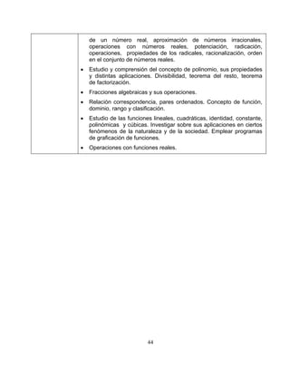 44
de un número real, aproximación de números irracionales,
operaciones con números reales, potenciación, radicación,
operaciones, propiedades de los radicales, racionalización, orden
en el conjunto de números reales.
• Estudio y comprensión del concepto de polinomio, sus propiedades
y distintas aplicaciones. Divisibilidad, teorema del resto, teorema
de factorización.
• Fracciones algebraicas y sus operaciones.
• Relación correspondencia, pares ordenados. Concepto de función,
dominio, rango y clasificación.
• Estudio de las funciones lineales, cuadráticas, identidad, constante,
polinómicas y cúbicas. Investigar sobre sus aplicaciones en ciertos
fenómenos de la naturaleza y de la sociedad. Emplear programas
de graficación de funciones.
• Operaciones con funciones reales.
 