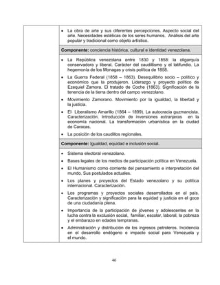 46
• La obra de arte y sus diferentes percepciones. Aspecto social del
arte. Necesidades estéticas de los seres humanos. Análisis del arte
popular y tradicional como objeto artístico.
Componente: conciencia histórica, cultural e identidad venezolana.
• La República venezolana entre 1830 y 1858: la oligarquía
conservadora y liberal. Carácter del caudillismo y el latifundio. La
hegemonía de los Monagas y crisis política de 1858.
• La Guerra Federal (1858 – 1863). Desequilibrio socio – político y
económico que la produjeron. Liderazgo y proyecto político de
Ezequiel Zamora. El tratado de Coche (1863). Significación de la
tenencia de la tierra dentro del campo venezolano.
• Movimiento Zamorano. Movimiento por la igualdad, la libertad y
la justicia.
• El Liberalismo Amarillo (1864 – 1899). La autocracia guzmancista.
Caracterización. Introducción de inversiones extranjeras en la
economía nacional. La transformación urbanística en la ciudad
de Caracas.
• La posición de los caudillos regionales.
Componente: Igualdad, equidad e inclusión social.
• Sistema electoral venezolano.
• Bases legales de los medios de participación política en Venezuela.
• El Humanismo como corriente del pensamiento e interpretación del
mundo. Sus postulados actuales.
• Los planes y proyectos del Estado venezolano y su política
internacional. Caracterización.
• Los programas y proyectos sociales desarrollados en el país.
Caracterización y significación para la equidad y justicia en el goce
de una ciudadanía plena.
• Importancia de la participación de jóvenes y adolescentes en la
lucha contra la exclusión social, familiar, escolar, laboral, la pobreza
y el embarazo en edades tempranas.
• Administración y distribución de los ingresos petroleros. Incidencia
en el desarrollo endógeno e impacto social para Venezuela y
el mundo.
 