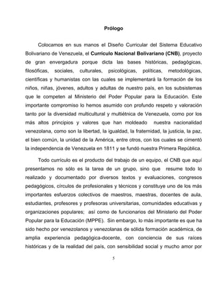 5
Prólogo
Colocamos en sus manos el Diseño Curricular del Sistema Educativo
Bolivariano de Venezuela, el Currículo Nacional Bolivariano (CNB), proyecto
de gran envergadura porque dicta las bases históricas, pedagógicas,
filosóficas, sociales, culturales, psicológicas, políticas, metodológicas,
científicas y humanistas con las cuales se implementará la formación de los
niños, niñas, jóvenes, adultos y adultas de nuestro país, en los subsistemas
que le competen al Ministerio del Poder Popular para la Educación. Este
importante compromiso lo hemos asumido con profundo respeto y valoración
tanto por la diversidad multicultural y multiétnica de Venezuela, como por los
más altos principios y valores que han moldeado nuestra nacionalidad
venezolana, como son la libertad, la igualdad, la fraternidad, la justicia, la paz,
el bien común, la unidad de la América, entre otros, con los cuales se cimentó
la independencia de Venezuela en 1811 y se fundó nuestra Primera República.
Todo currículo es el producto del trabajo de un equipo, el CNB que aquí
presentamos no sólo es la tarea de un grupo, sino que resume todo lo
realizado y documentado por diversos textos y evaluaciones, congresos
pedagógicos, círculos de profesionales y técnicos y constituye uno de los más
importantes esfuerzos colectivos de maestros, maestras, docentes de aula,
estudiantes, profesores y profesoras universitarias, comunidades educativas y
organizaciones populares; así como de funcionarios del Ministerio del Poder
Popular para la Educación (MPPE). Sin embargo, lo más importante es que ha
sido hecho por venezolanos y venezolanas de sólida formación académica, de
amplia experiencia pedagógica-docente, con conciencia de sus raíces
históricas y de la realidad del país, con sensibilidad social y mucho amor por
 