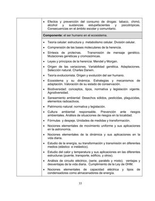 55
• Efectos y prevención del consumo de drogas: tabaco, chimó,
alcohol y sustancias estupefacientes y psicotrópicas.
Consecuencias en el ámbito escolar y comunitario.
Componente: el ser humano en el ecosistema.
• Teoría celular: estructura y metabolismo celular. División celular.
• Comprensión de las bases moleculares de la herencia.
• Síntesis de proteínas. Transmisión de mensaje genético.
Mutaciones genéticas y cromosómicas.
• Leyes y principios de la herencia: Mendel y Morgan.
• Origen de las variaciones. Variabilidad genética. Adaptaciones.
Selección natural. Charles Darwin.
• Teoría evolucionista. Origen y evolución del ser humano.
• Ecosistema y su dinámica. Estrategias y mecanismos de
adaptación. Valoración de su estado de conservación.
• Biodiversidad: conceptos, tipos, normativa y legislación vigente.
Agrodiversidad.
• Saneamiento ambiental: Desechos sólidos, pesticidas, plaguicidas,
elementos radioactivos.
• Patrimonio natural: normativa y legislación.
• Cultura ambiental responsable. Prevención ante riesgos
ambientales. Análisis de situaciones de riesgos en la localidad.
• Fórmulas y despeje. Unidades de medidas y transformación.
• Nociones elementales de movimiento uniforme y sus aplicaciones
en la astronomía.
• Nociones elementales de la dinámica y sus aplicaciones en la
vida diaria.
• Estudio de la energía, su transformación y transmisión en diferentes
medios (elástico e inelástico).
• Estudio del calor y temperatura y sus aplicaciones en las diferentes
estructuras (puente, transporte, edificio, y otros).
• Análisis de circuito eléctrico, (serie, paralelo y mixto); ventajas y
desventajas de la vida diaria. Cumplimiento de la Ley de OHM.
• Nociones elementales de capacidad eléctrica y tipos de
condensadores como almacenadores de energía.
 