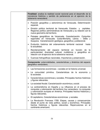 58
Finalidad: analiza la realidad social nacional para el desarrollo de la
conciencia histórica y sentido de pertenencia en el ejercicio de la
soberanía venezolana.
• Posición geográfica y astronómica de Venezuela. Determinación
espacial.
• División político territorial de Venezuela. Estados y capitales.
Regiones político administrativas de Venezuela y su relación con la
nueva geometría del territorio.
• Paisajes geográficos de Venezuela. Caracterización. Conjuntos
regionales en Venezuela: Costa-Montaña, Llanos – Delta y
Guayana. Caracterización geológica, geográfica y poblacional.
• Evolución histórica del ordenamiento territorial nacional hasta
la actualidad.
• Reordenamiento del espacio territorial en función de la
particularidad, diversidad cultural, multiétnica y geográfica en
relación con el ejercicio de la soberanía nacional.
• Cuencas hidrográficas nacionales. Importancia y preservación.
Componente: potencialidades, características y dinámica del espacio
geográfico venezolano.
• Las formaciones económicas – sociales en la historia universal.
• La comunidad primitiva. Características de la economía y
la sociedad.
• Características económicas y sociales. Principales hechos históricos
y figuras relevantes.
• La sociedad feudal. Caracterización económica y social.
• La contrarreforma en España y su influencia en el proceso de
conquista y colonización del territorio hoy venezolano. La conquista
y colonización europea en América. Principales hechos históricos y
figuras relevantes.
• El capitalismo. Características económicas y sociales.
• La Revolución Francesa 1789. Etapas, causas y consecuencias
desde el punto de vista político, social y económico. Principales
hechos históricos y figuras relevantes. Repercusiones en el
continente americano.
 