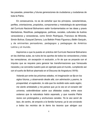6
las pasadas, presentes y futuras generaciones de ciudadanos y ciudadanas de
toda la Patria.
En consecuencia, no es de extrañar que los principios, características,
perfiles, orientaciones, propósitos, componentes y metodología de aprendizaje
del Currículo Nacional Bolivariano estén fundamentados en las ideas y praxis
libertadoras, filosóficas, pedagógicas, políticas, sociales, culturales de ilustres
venezolanos y venezolanas, como Simón Rodríguez, Francisco de Miranda,
Simón Bolívar, Ezequiel Zamora, Luis Beltrán Prieto Figueroa y Belén Sanjuán,
y de eminentes pensadores, pedagogos y pedagogas de América
Latina y el mundo.
Aspiramos a que la puesta en práctica del Currículo Nacional Bolivariano
en las distintas aulas, se nutra de los aportes de todos los venezolanos y todas
las venezolanas, sin excepción ni exclusión, a fin de que se proyecte con el
impulso que se requiere para generar las transformaciones que Venezuela
necesita y se convierta nuestro país en ejemplo para el mundo, cumpliendo así
con el sueño de Bolívar plasmado en el Discurso de Angostura (1819):
Volando por entre las próximas edades, mi imaginación se fija en los
siglos futuros, y observando desde allá, con admiración y pasmo, la
prosperidad, el esplendor, la vida que ha recibido esta vasta región,
me siento arrebatado y me parece que ya la veo en el corazón del
universo, extendiéndose sobre sus dilatadas costas, entre esos
océanos que la naturaleza había separado, y que nuestra Patria
reúne con prolongados y anchurosos canales. Ya la veo servir de
lazo, de centro, de emporio a la familia humana; ya la veo enviando
a todos los recintos de la tierra los tesoros que abrigan sus
 