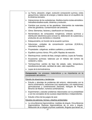 67
• La Tierra, ubicación, origen, evolución composición química, ciclos
geoquímicos, balance de energía y materia clave en el equilibrio de
la dinámica terrestre.
• Interacciones de los subsistemas, litosfera-manto-núcleo-atmósfera-
hidrosfera-biosfera-suelo, dinámica y evolución.
• Cambios que ocurren en las geosferas. Intercambio de materiales
entre las geosferas. Contaminación del ambiente.
• Clima: Elementos, factores y clasificación en Venezuela.
• Nomenclatura de compuestos inorgánicos, enlaces químicos y
distribución electrónica para conocer la elaboración de sustancias y
productos de uso doméstico e industrial.
• Estequiometría, en función de la ecuación química.
• Soluciones: unidades de concentración químicas (X,N,M,m),
volumetría, titulación.
• Propiedades coligativas: análisis cualitativo y cuantitativo.
• Equilibrio químico /iónico. PH y pOH. Rapidez de reacción.
• Electroquímica: cambio de fase, energía calórica, Leyes de Faraday
• Ecuaciones químicas: balanceo por el método del número de
oxidación y redox.
• Termoquímica: cambio de fase /de estado, calor, temperatura,
transferencia del calor, cantidad de calor, calor específico.
• Leyes de la termodinámica.
Componente: los procesos matemáticos y su importancia en la
comprensión del entorno.
Estudio de situaciones y tendencias
• Estudio y abordaje de problemas del entorno, relacionados con la
teoría combinatoria, variaciones (con repeticiones y sin repeticiones)
permutaciones y combinaciones (factorial), triángulo de Pascal,
Binomio de Newton, números combinatorios.
• Experimentar y estudiar problemas relacionados con la probabilidad
y con los conceptos de los sucesos dependientes e independientes.
• Estudio crítico de los juegos de azar.
Estudios de patrones, formas y diseños ambientales
• La circunferencia trigonométrica: medidas de ángulo. Circunferencia
trigonométrica. Razones trigonométricas de un arco o ángulo.
Reducción de un ángulo al primer cuadrante. Ángulos que tienen en
 