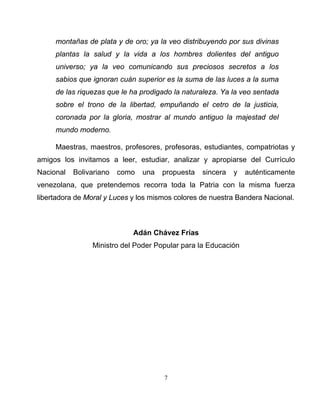 7
montañas de plata y de oro; ya la veo distribuyendo por sus divinas
plantas la salud y la vida a los hombres dolientes del antiguo
universo; ya la veo comunicando sus preciosos secretos a los
sabios que ignoran cuán superior es la suma de las luces a la suma
de las riquezas que le ha prodigado la naturaleza. Ya la veo sentada
sobre el trono de la libertad, empuñando el cetro de la justicia,
coronada por la gloria, mostrar al mundo antiguo la majestad del
mundo moderno.
Maestras, maestros, profesores, profesoras, estudiantes, compatriotas y
amigos los invitamos a leer, estudiar, analizar y apropiarse del Currículo
Nacional Bolivariano como una propuesta sincera y auténticamente
venezolana, que pretendemos recorra toda la Patria con la misma fuerza
libertadora de Moral y Luces y los mismos colores de nuestra Bandera Nacional.
Adán Chávez Frías
Ministro del Poder Popular para la Educación
 