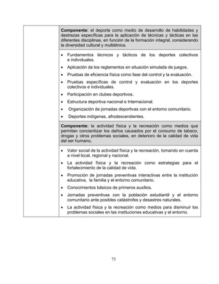 73
Componente: el deporte como medio de desarrollo de habilidades y
destrezas específicas para la aplicación de técnicas y tácticas en las
diferentes disciplinas, en función de la formación integral, considerando
la diversidad cultural y multiétnica.
• Fundamentos técnicos y tácticos de los deportes colectivos
e individuales.
• Aplicación de los reglamentos en situación simulada de juegos.
• Pruebas de eficiencia física como fase del control y la evaluación.
• Pruebas específicas de control y evaluación en los deportes
colectivos e individuales.
• Participación en clubes deportivos.
• Estructura deportiva nacional e Internacional.
• Organización de jornadas deportivas con el entorno comunitario.
• Deportes indígenas, afrodescendientes.
Componente: la actividad física y la recreación como medios que
permitan concientizar los daños causados por el consumo de tabaco,
drogas y otros problemas sociales, en deterioro de la calidad de vida
del ser humano.
• Valor social de la actividad física y la recreación, tomando en cuenta
a nivel local, regional y nacional.
• La actividad física y la recreación como estrategias para el
fortalecimiento de la calidad de vida.
• Promoción de jornadas preventivas interactivas entre la institución
educativa, la familia y el entorno comunitario.
• Conocimientos básicos de primeros auxilios.
• Jornadas preventivas con la población estudiantil y el entorno
comunitario ante posibles catástrofes y desastres naturales.
• La actividad física y la recreación como medios para disminuir los
problemas sociales en las instituciones educativas y el entorno.
 
