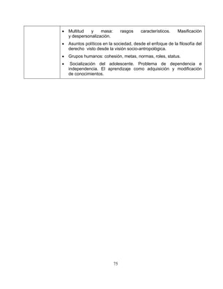 75
• Multitud y masa: rasgos característicos. Masificación
y despersonalización.
• Asuntos políticos en la sociedad, desde el enfoque de la filosofía del
derecho visto desde la visión socio-antropológica.
• Grupos humanos: cohesión, metas, normas, roles, status.
• Socialización del adolescente. Problema de dependencia e
independencia. El aprendizaje como adquisición y modificación
de conocimientos.
 