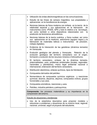 79
• Utilización de ondas electromagnéticas en las comunicaciones.
• Estudio de las líneas de campos magnético, sus propiedades y
aplicaciones en la transferencia de energía.
• Nociones básicas de física moderna con énfasis en la teoría de la
relatividad espacial y sus aplicaciones en la fabricación de
instrumentos como: IPODS, GPS y todo lo relativo a la tecnología,
así como también a otros dispositivos relacionados con la
predicción de fenómenos atmosféricos.
• Nociones básicas de la teoría cuántica, y física nuclear, así como
sus aplicaciones en la medicina, astronomía (agujero negro) y la
fabricación de materiales bélicos e instrumentos de precisión.
(relojes digitales).
• Evidencia de la interacción de las geósferas (dinámica terrestre)
en Venezuela.
• Evolución geológica del planeta y Venezuela. Relación de la
evolución geológica del territorio venezolano con el origen,
formación y evolución de los recursos mineros e hidrocarburos.
• El territorio venezolano, síntesis de la dinámica terrestre,
potencialidades, usos, problemas ambientales (locales, regionales,
nacionales y planetarios), marco legal ambiental nacional e
internacional, ordenación del territorio venezolano.
• Distribución electrónica, enlaces químicos, tipos de hibridación.
• Compuestos derivados del petróleo.
• Nomenclatura de compuestos químicos orgánicos y reacciones
químicas: alcanos, alquenos, alquinos, compuestos cíclicos, grupos
funcionales y sus usos.
• Compuestos aromáticos, reacciones y usos.
• Petróleo, industria petrolera y petroquímica.
Componente: los procesos matemáticos y su importancia en la
comprensión del entorno.
Estudio de situaciones y tendencias
• Uso de la estadística descriptiva para proponer modelos y
soluciones a problemas y situaciones de su entorno local, regional,
nacional, universal, según el proyecto del estudiante.
 