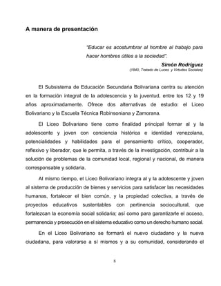 8
A manera de presentación
“Educar es acostumbrar al hombre al trabajo para
hacer hombres útiles a la sociedad”.
Simón Rodríguez
(1840, Tratado de Luces y Virtudes Sociales)
El Subsistema de Educación Secundaria Bolivariana centra su atención
en la formación integral de la adolescencia y la juventud, entre los 12 y 19
años aproximadamente. Ofrece dos alternativas de estudio: el Liceo
Bolivariano y la Escuela Técnica Robinsoniana y Zamorana.
El Liceo Bolivariano tiene como finalidad principal formar al y la
adolescente y joven con conciencia histórica e identidad venezolana,
potencialidades y habilidades para el pensamiento crítico, cooperador,
reflexivo y liberador, que le permita, a través de la investigación, contribuir a la
solución de problemas de la comunidad local, regional y nacional, de manera
corresponsable y solidaria.
Al mismo tiempo, el Liceo Bolivariano integra al y la adolescente y joven
al sistema de producción de bienes y servicios para satisfacer las necesidades
humanas, fortalecer el bien común, y la propiedad colectiva, a través de
proyectos educativos sustentables con pertinencia sociocultural, que
fortalezcan la economía social solidaria; así como para garantizarle el acceso,
permanencia y prosecución en el sistema educativo como un derecho humano social.
En el Liceo Bolivariano se formará el nuevo ciudadano y la nueva
ciudadana, para valorarse a sí mismos y a su comunidad, considerando el
 