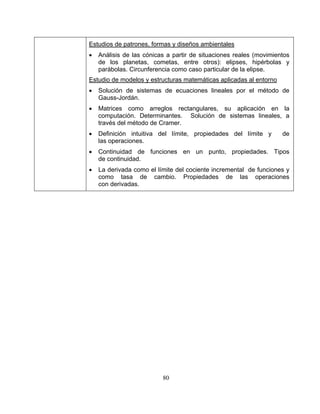 80
Estudios de patrones, formas y diseños ambientales
• Análisis de las cónicas a partir de situaciones reales (movimientos
de los planetas, cometas, entre otros): elipses, hipérbolas y
parábolas. Circunferencia como caso particular de la elipse.
Estudio de modelos y estructuras matemáticas aplicadas al entorno
• Solución de sistemas de ecuaciones lineales por el método de
Gauss-Jordán.
• Matrices como arreglos rectangulares, su aplicación en la
computación. Determinantes. Solución de sistemas lineales, a
través del método de Cramer.
• Definición intuitiva del límite, propiedades del límite y de
las operaciones.
• Continuidad de funciones en un punto, propiedades. Tipos
de continuidad.
• La derivada como el límite del cociente incremental de funciones y
como tasa de cambio. Propiedades de las operaciones
con derivadas.
 