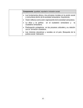 83
Componente: igualdad, equidad e inclusión social.
• Los fundamentos éticos y los principios morales en la acción social
y comunitaria dentro de la sociedad venezolana. Importancia.
• Visión reflexiva como actor cognoscente de la sociedad venezolana.
• La ética y la política en el ciudadano venezolano y la
ciudadana venezolana.
• Participación protagónica en los procesos culturales y su relación
con la formación ciudadana.
• Las misiones educativas y sociales en el país. Búsqueda de la
justicia social. Valoración.
 