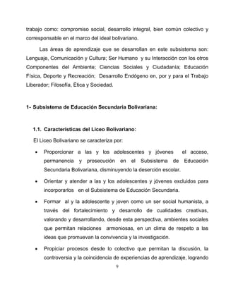 9
trabajo como: compromiso social, desarrollo integral, bien común colectivo y
corresponsable en el marco del ideal bolivariano.
Las áreas de aprendizaje que se desarrollan en este subsistema son:
Lenguaje, Comunicación y Cultura; Ser Humano y su Interacción con los otros
Componentes del Ambiente; Ciencias Sociales y Ciudadanía; Educación
Física, Deporte y Recreación; Desarrollo Endógeno en, por y para el Trabajo
Liberador; Filosofía, Ética y Sociedad.
1- Subsistema de Educación Secundaria Bolivariana:
1.1. Características del Liceo Bolivariano:
El Liceo Bolivariano se caracteriza por:
• Proporcionar a las y los adolescentes y jóvenes el acceso,
permanencia y prosecución en el Subsistema de Educación
Secundaria Bolivariana, disminuyendo la deserción escolar.
• Orientar y atender a las y los adolescentes y jóvenes excluidos para
incorporarlos en el Subsistema de Educación Secundaria.
• Formar al y la adolescente y joven como un ser social humanista, a
través del fortalecimiento y desarrollo de cualidades creativas,
valorando y desarrollando, desde esta perspectiva, ambientes sociales
que permitan relaciones armoniosas, en un clima de respeto a las
ideas que promuevan la convivencia y la investigación.
• Propiciar procesos desde lo colectivo que permitan la discusión, la
controversia y la coincidencia de experiencias de aprendizaje, logrando
 
