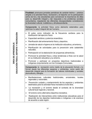 Finalidad: promueve jornadas periódicas de carácter teórico – práctico
dirigida a la actividad física, recreación y el deporte con la participación
activa de los y las estudiantes para concienciar la importancia de ellas
para su desarrollo integral y dar respuesta a los problemas sociales
comunitarios, respetando las diferentes discapacidades considerando
la diversidad cultural, multiétnica y afrodescendiente.
Componente: la actividad física como elemento sistemático para
optimizar la salud integral del ser humano.
• El pulso como indicador de la frecuencia cardiaca para la
dosificación del ejercicio físico.
• Capacidad aeróbica y potencia anaeróbica.
• Planificación del entrenamiento físico y deportivo.
• Jornada de salud e higiene en la institución educativa y el entorno.
• Planificación de actividades para la prevención ante catástrofes
naturales.
• Participación en la elaboración de programas alimenticios.
• Promover la actividad física y otras tendencias a fines con la salud
en su institución educativa y su entorno.
• Promover y participar en proyectos deportivos tradicionales e
indígenas conjuntamente con los Consejos Comunales.
Componente: la recreación como medio de la educación formal y no
formal desde los diferentes espacios y ambientes, como parte del
desarrollo integral para la formación de valores individuales y sociales
pluricultural y bilingüe.
• Manifestaciones culturales tradicionales, ancestrales, locales
regionales y nacionales.
• Prevención cuidado y mantenimiento de los espacios y ambientes
destinados para la actividad física recreativa al aire libre.
• La recreación y el turismo desde el contexto de la diversidad
cultural local regional y nacional.
• El turismo como alternativa deportiva recreativa.
• Realización de intercambios entre instituciones educativas para el
desarrollo de los deportes tradicionales e indígenas o de aventura
de acuerdo a cada región.
ÁREADEAPRENDIZAJE:
EDUCACIÓNFÍSICA,DEPORTEYRECREACIÓN
97
 