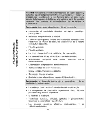 Finalidad: reflexiona la acción transformadora de los sujetos sociales y
culturales, a partir del pensamiento filosófico, psicológico, sociológico y
antropológico, considerando al ser humano como un actor social
garante de la igualdad, de la libertad y la justicia, a partir de una ética
ciudadana que responda al comportamiento del venezolano y
la venezolana.
Componente: la sociedad, el ser humano, ética y ciudadanía.
• Introducción al vocabulario filosófico, sociológico, psicológico
y antropológico.
• Necesidad e importancia de la filosofía.
• La filosofía como postura racional ante la totalidad de lo real: saber
y sabiduría, las virtudes del sabio, las características de la filosofía
en la cultura occidental.
• Filosofía y ciencia.
• Filosofía y religión.
• La virtud y la convicción – la sabiduría y la cosmovisión.
• La concepción de ética y sus implicaciones socioculturales.
• Aproximación conceptual sobre cultura, diversidad cultural
e interculturalidad.
• La concepción e implicaciones de la democracia.
• Formación ética del nuevo republicano.
• Ética y ecología. Implicaciones sociales.
• Concepción ética de la justicia.
• Relativismo ético y los sistemas morales. El libre albedrío.
Componente: el desarrollo integral de la personalidad y de su
manifestación en la sociedad.
• La psicología como ciencia. El método científico en psicología.
• La introspección, la observación, experimento clínico. Técnicas
psicométricas y técnicas proyectivas.
• El objeto de la psicología.
• Tendencias humanas, actitudes, aptitudes y personalidades.
Estudio de la personalidad y su estructura.
• Los procesos cognitivos, afectivos, motivacionales y los
volitivos conductuales.
ÁREADEAPRENDIZAJE:
FILOSOFÍA,ÉTICAYSOCIEDAD
99
 