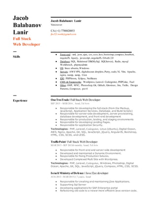 Jacob
Balabanov
Lanir
Full Stack
Web Developer
Jacob Balabanov Lanir
Vancouver
CA (+1) 7788820853
jbs321.work@gmail.com
ㅡ
Skills
● Front-end : xml, json, ajax, css,scss,less,bootstrap,compass,bourbon,
requireJS, Jquery, javascript, angularJS, OAuth 2.0
● Database: SQL, Relational DB(MySql, SQLServer), Redis, mysql
Workbench, phpmyadmin
● OS: linux ubuntu,Windows
● Servers: AWS VPS, digitalocean droplets,Putty, sudo,Vi, Vim, Apache,
nginx, wamp, xamp, Cron
● IDE: PHPStrom, Eclipse, NetBeans
● CMS & Frameworks: Wordpress,Laravel. Codeigniter, PHPCake, Fuel
● Other: OOP, MVC, Photoshop,Git, Github, Gitorious, Jira, Trello, Design
Patterns, Composer, psr-4
ㅡ
Experience OneTwoTrade/ Full Stack Web Developer
SEP 2015 – MER 2016 , Israel, Tel Aviv
● Responsible for developing the full stack (from the Markup,
JavaScript, Application Services, Database, and Build Scripts)
● Responsible for server-side development, server provisioning,
database development, and front-end development
● Responsible for production, testing, and staging environments
● Responsible for developing Landing Pages.
● Responsible for application Security.
Technologies: PHP, Laravel, Codeigniter, Linux (Ubuntu), Digital Ocean,
AWS, Nginx, Apache, Git, SQL, JavaScript, jQuery, AngularJS, Bootstrap,
HTML, CSS, SCSS, and LESS.
TrafficPoint/ Full Stack Web Developer
MAR 2015 - SEP 2015(6 month), Israel, Tel Aviv
● Responsible for front-end and server-side development
● Developed and maintained a Dynamic Environment.
● Responsible for fixing Production failures.
● Developed Complexed Multi Site with Wordpress.
Technologies: PHP, Laravel, Codeigniter, Windows, Photoshop, Digital
Ocean, Apache, Git, SQL, JavaScript, jQuery, Compass, HTML, CSS, SCSS.
Israeli Ministry ofDefence / Java J2ee developer
AUG 2013 - MAR 2015 (1.7 years), Israel
● Responsible for creating and maintaining j2ee Applications.
● Supporting Sql Server
● developing applications for SAP Enterprise portal
● Refactoring old code to a newer more efficient Java version code.
 