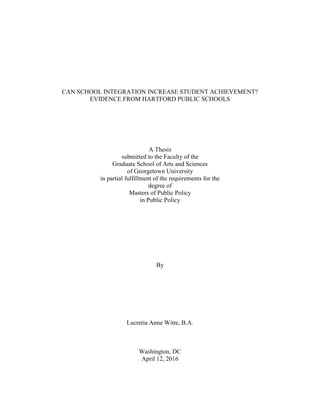 CAN SCHOOL INTEGRATION INCREASE STUDENT ACHIEVEMENT?
EVIDENCE FROM HARTFORD PUBLIC SCHOOLS
A Thesis
submitted to the Faculty of the
Graduate School of Arts and Sciences
of Georgetown University
in partial fulfillment of the requirements for the
degree of
Masters of Public Policy
in Public Policy
By
Lucretia Anne Witte, B.A.
Washington, DC
April 12, 2016
 