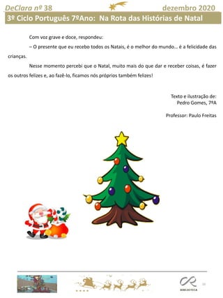 10
DeClara nº 38 dezembro 2020
3º Ciclo Português 7ºAno: Na Rota das Histórias de Natal
Com voz grave e doce, respondeu:
– O presente que eu recebo todos os Natais, é o melhor do mundo… é a felicidade das
crianças.
Nesse momento percebi que o Natal, muito mais do que dar e receber coisas, é fazer
os outros felizes e, ao fazê-lo, ficamos nós próprios também felizes!
Texto e ilustração de:
Pedro Gomes, 7ºA
Professor: Paulo Freitas
 