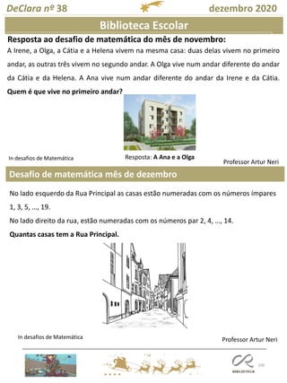 100
Desafio de matemática mês de dezembro
Professor Artur Neri
Biblioteca Escolar
Resposta ao desafio de matemática do mês de novembro:
DeClara nº 38 dezembro 2020
Professor Artur Neri
A Irene, a Olga, a Cátia e a Helena vivem na mesma casa: duas delas vivem no primeiro
andar, as outras três vivem no segundo andar. A Olga vive num andar diferente do andar
da Cátia e da Helena. A Ana vive num andar diferente do andar da Irene e da Cátia.
Quem é que vive no primeiro andar?
Resposta: A Ana e a Olga
No lado esquerdo da Rua Principal as casas estão numeradas com os números ímpares
1, 3, 5, …, 19.
No lado direito da rua, estão numeradas com os números par 2, 4, …, 14.
Quantas casas tem a Rua Principal.
In desafios de Matemática
In desafios de Matemática
 