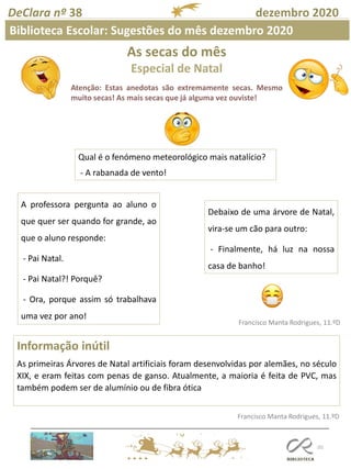 As secas do mês
Especial de Natal
Atenção: Estas anedotas são extremamente secas. Mesmo
muito secas! As mais secas que já alguma vez ouviste!
101
Francisco Manta Rodrigues, 11.ºD
Informação inútil
As primeiras Árvores de Natal artificiais foram desenvolvidas por alemães, no século
XIX, e eram feitas com penas de ganso. Atualmente, a maioria é feita de PVC, mas
também podem ser de alumínio ou de fibra ótica
Francisco Manta Rodrigues, 11.ºD
DeClara nº 38 dezembro 2020
Biblioteca Escolar: Sugestões do mês dezembro 2020
Qual é o fenómeno meteorológico mais natalício?
- A rabanada de vento!
Debaixo de uma árvore de Natal,
vira-se um cão para outro:
- Finalmente, há luz na nossa
casa de banho!
A professora pergunta ao aluno o
que quer ser quando for grande, ao
que o aluno responde:
- Pai Natal.
- Pai Natal?! Porquê?
- Ora, porque assim só trabalhava
uma vez por ano!
 