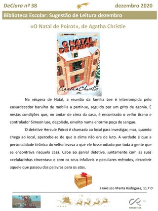 102
Biblioteca Escolar: Sugestão de Leitura dezembro
Francisco Manta Rodrigues, 11.º D
DeClara nº 38 dezembro 2020
«O Natal de Poirot», de Agatha Christie
Na véspera de Natal, a reunião da família Lee é interrompida pelo
ensurdecedor barulho de mobília a partir-se, seguido por um grito de agonia. É
nestas condições que, no andar de cima da casa, é encontrado o velho tirano e
controlador Simeon Lee, degolado, envolto numa enorme poça de sangue.
O detetive Hercule Poirot é chamado ao local para investigar, mas, quando
chega ao local, apercebe-se de que o clima não era de luto. A verdade é que a
personalidade tirânica do velho levava a que ele fosse odiado por toda a gente que
se encontrava naquela casa. Cabe ao genial detetive, juntamente com as suas
«celulazinhas cinzentas» e com os seus infalíveis e peculiares métodos, descobrir
aquele que passou das palavras para os atos.
 