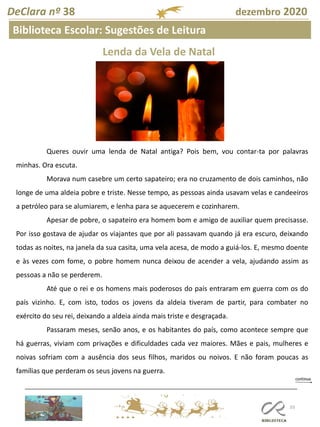 103
DeClara nº 38 dezembro 2020
Biblioteca Escolar: Sugestões de Leitura
Lenda da Vela de Natal
Queres ouvir uma lenda de Natal antiga? Pois bem, vou contar-ta por palavras
minhas. Ora escuta.
Morava num casebre um certo sapateiro; era no cruzamento de dois caminhos, não
longe de uma aldeia pobre e triste. Nesse tempo, as pessoas ainda usavam velas e candeeiros
a petróleo para se alumiarem, e lenha para se aquecerem e cozinharem.
Apesar de pobre, o sapateiro era homem bom e amigo de auxiliar quem precisasse.
Por isso gostava de ajudar os viajantes que por ali passavam quando já era escuro, deixando
todas as noites, na janela da sua casita, uma vela acesa, de modo a guiá-los. E, mesmo doente
e às vezes com fome, o pobre homem nunca deixou de acender a vela, ajudando assim as
pessoas a não se perderem.
Até que o rei e os homens mais poderosos do país entraram em guerra com os do
país vizinho. E, com isto, todos os jovens da aldeia tiveram de partir, para combater no
exército do seu rei, deixando a aldeia ainda mais triste e desgraçada.
Passaram meses, senão anos, e os habitantes do país, como acontece sempre que
há guerras, viviam com privações e dificuldades cada vez maiores. Mães e pais, mulheres e
noivas sofriam com a ausência dos seus filhos, maridos ou noivos. E não foram poucas as
famílias que perderam os seus jovens na guerra.
 