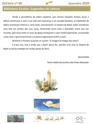104
DeClara nº 38 dezembro 2020
Biblioteca Escolar: Sugestões de Leitura
Vendo a persistência do pobre sapateiro, que mesmo naqueles tempos duros e
difíceis continuava a viver a sua vida com esperança e um coração bondoso, os habitantes da
aldeia resolveram imitá-lo e, certa noite, precisamente na véspera de Natal, todos acenderam
uma vela nas janelas das suas casas, iluminando assim toda a povoação. Como que por
encanto, pela meia-noite os sinos da igreja começaram a soar ininterruptamente, anunciando
a boa nova: a guerra terminara e os jovens regressavam enfim a casa!
Mulheres e homens puseram-se a gritar: “É milagre! O milagre das velas!”.
E é por isso, reza a lenda, que a partir desse dia, acender uma vela na véspera de
Natal se tornou tradição em muitos povos da Terra.
04/12/2020
Texto inédito do escritor João Pedro Mésseder
 
