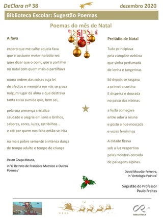 105
DeClara nº 38 dezembro 2020
Biblioteca Escolar: Sugestão Poemas
A fava
espero que me calhe aquela fava
que é costume meter no bolo-rei:
quer dizer que o comi, que o partilhei
no natal com quem mais o partilhava
numa ordem das coisas cuja lei
de afectos e memória em nós se grava
nalgum lugar da alma e que destrava
tanta coisa sumida que, bem sei,
pela sua presença cristaliza
saudade e alegria em sons e brilhos,
sabores, cores, luzes, estribilhos...
e até por quem nos falta então se irisa
na mais pobre semente a intensa dança
de tempo adulto e tempo de criança
Vasco Graça Moura,
in 'O Retrato de Francisca Matroco e Outros
Poemas'
Prelúdio de Natal
Tudo principiava
pela cúmplice neblina
que vinha perfumada
de lenha e tangerinas
Só depois se rasgava
a primeira cortina
E dispersa e dourada
no palco das vitrinas
a festa começava
entre odor a resina
e gosto a noz-moscada
e vozes femininas
A cidade ficava
sob a luz vespertina
pelas montras cercada
de paisagens alpinas.
Sugestão do Professor
Paulo Freitas
David Mourão-Ferreira,
in 'Antologia Poética'
Poemas do mês de Natal
 