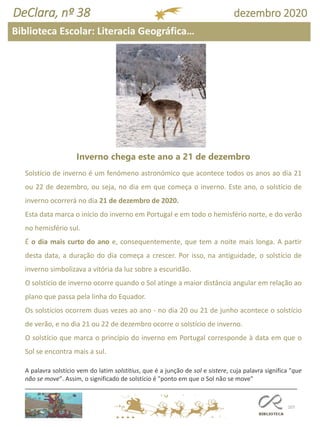 107
DeClara, nº 38 dezembro 2020
Inverno chega este ano a 21 de dezembro
Solstício de inverno é um fenómeno astronómico que acontece todos os anos ao dia 21
ou 22 de dezembro, ou seja, no dia em que começa o inverno. Este ano, o solstício de
inverno ocorrerá no dia 21 de dezembro de 2020.
Esta data marca o início do inverno em Portugal e em todo o hemisfério norte, e do verão
no hemisfério sul.
É o dia mais curto do ano e, consequentemente, que tem a noite mais longa. A partir
desta data, a duração do dia começa a crescer. Por isso, na antiguidade, o solstício de
inverno simbolizava a vitória da luz sobre a escuridão.
O solstício de inverno ocorre quando o Sol atinge a maior distância angular em relação ao
plano que passa pela linha do Equador.
Os solstícios ocorrem duas vezes ao ano - no dia 20 ou 21 de junho acontece o solstício
de verão, e no dia 21 ou 22 de dezembro ocorre o solstício de inverno.
O solstício que marca o princípio do inverno em Portugal corresponde à data em que o
Sol se encontra mais a sul.
A palavra solstício vem do latim solstitius, que é a junção de sol e sistere, cuja palavra significa "que
não se move". Assim, o significado de solstício é "ponto em que o Sol não se move"
Biblioteca Escolar: Literacia Geográfica…
 