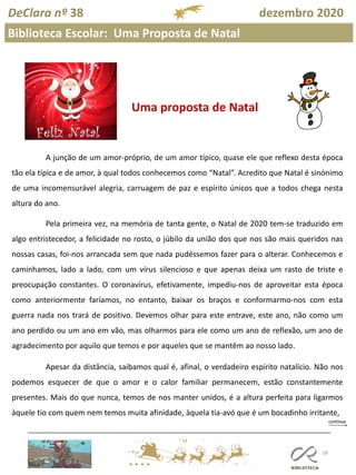 109
Biblioteca Escolar: Uma Proposta de Natal
DeClara nº 38 dezembro 2020
A junção de um amor-próprio, de um amor típico, quase ele que reflexo desta época
tão ela típica e de amor, à qual todos conhecemos como “Natal”. Acredito que Natal é sinónimo
de uma incomensurável alegria, carruagem de paz e espírito únicos que a todos chega nesta
altura do ano.
Pela primeira vez, na memória de tanta gente, o Natal de 2020 tem-se traduzido em
algo entristecedor, a felicidade no rosto, o júbilo da união dos que nos são mais queridos nas
nossas casas, foi-nos arrancada sem que nada pudéssemos fazer para o alterar. Conhecemos e
caminhamos, lado a lado, com um vírus silencioso e que apenas deixa um rasto de triste e
preocupação constantes. O coronavírus, efetivamente, impediu-nos de aproveitar esta época
como anteriormente faríamos, no entanto, baixar os braços e conformarmo-nos com esta
guerra nada nos trará de positivo. Devemos olhar para este entrave, este ano, não como um
ano perdido ou um ano em vão, mas olharmos para ele como um ano de reflexão, um ano de
agradecimento por aquilo que temos e por aqueles que se mantêm ao nosso lado.
Apesar da distância, saibamos qual é, afinal, o verdadeiro espírito natalício. Não nos
podemos esquecer de que o amor e o calor familiar permanecem, estão constantemente
presentes. Mais do que nunca, temos de nos manter unidos, é a altura perfeita para ligarmos
àquele tio com quem nem temos muita afinidade, àquela tia-avó que é um bocadinho irritante,
Uma proposta de Natal
 