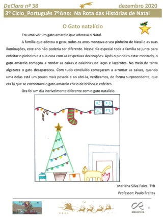11
DeClara nº 38 dezembro 2020
Era uma vez um gato amarelo que adorava o Natal.
A família que adotou o gato, todos os anos montava o seu pinheiro de Natal e as suas
iluminações, este ano não poderia ser diferente. Nesse dia especial toda a família se junta para
enfeitar o pinheiro e a sua casa com as respetivas decorações. Após o pinheiro estar montado, o
gato amarelo começou a rondar as caixas e caixinhas de laços e laçarotes. No meio de tanta
algazarra o gato desapareceu. Com tudo concluído começaram a arrumar as caixas, quando
uma delas está um pouco mais pesada e ao abri-la, verificamos, de forma surpreendente, que
era lá que se encontrava o gato amarelo cheio de brilhos e enfeites.
Ora foi um dia incrivelmente diferente com o gato natalício.
Mariana Silva Paiva, 7ºB
Professor: Paulo Freitas
O Gato natalício
3º Ciclo_Português 7ºAno: Na Rota das Histórias de Natal
 