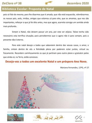 110
Biblioteca Escolar: Proposta de Natal
DeClara nº 38 dezembro 2020
pois só fala do mesmo, para lhe dizermos que é amada, que não está esquecida, relembrarmos
os nossos pais, avós, irmãos, amigos que estamos cá para eles, que os amamos, que nos são
importantes, reforçar o que já foi dito antes, mas que agora, acarreta consigo um sentido ainda
mais profundo.
Sintam o Natal, não deixem passar um ano, por este ser atípico. Talvez tenha sido
necessário esta terrífica situação, para percebermos que o agora não é para sempre, pois o
presente não é eterno.
Para este natal desejo a todos que saboreiem dentro das vossas casas, o amor, a
família, sintam dentro de vós a felicidade plena por poderem estar juntos, virtual ou
fisicamente. Recordem carinhosamente os que já partiram para outro plano e gratulem pelos
que ainda cá, na Terra, estão convosco.
Desejo-vos a todos um excelente Natal e um próspero Ano Novo.
Mariana Fernandes, 12ºG, nº 27
 