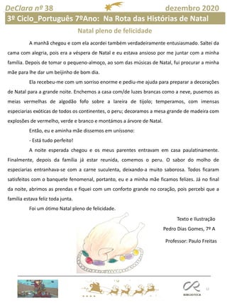 12
DeClara nº 38 dezembro 2020
Professor: Paulo Freitas
A manhã chegou e com ela acordei também verdadeiramente entusiasmado. Saltei da
cama com alegria, pois era a véspera de Natal e eu estava ansioso por me juntar com a minha
família. Depois de tomar o pequeno-almoço, ao som das músicas de Natal, fui procurar a minha
mãe para lhe dar um beijinho de bom dia.
Ela recebeu-me com um sorriso enorme e pediu-me ajuda para preparar a decorações
de Natal para a grande noite. Enchemos a casa com/de luzes brancas como a neve, pusemos as
meias vermelhas de algodão fofo sobre a lareira de tijolo; temperamos, com imensas
especiarias exóticas de todos os continentes, o peru; decoramos a mesa grande de madeira com
explosões de vermelho, verde e branco e montámos a árvore de Natal.
Então, eu e aminha mãe dissemos em uníssono:
- Está tudo perfeito!
A noite esperada chegou e os meus parentes entravam em casa paulatinamente.
Finalmente, depois da família já estar reunida, comemos o peru. O sabor do molho de
especiarias entranhava-se com a carne suculenta, deixando-a muito saborosa. Todos ficaram
satisfeitos com o banquete fenomenal, portanto, eu e a minha mãe ficamos felizes. Já no final
da noite, abrimos as prendas e fiquei com um conforto grande no coração, pois percebi que a
família estava feliz toda junta.
Foi um ótimo Natal pleno de felicidade.
Texto e Ilustração
Pedro Dias Gomes, 7º A
Natal pleno de felicidade
3º Ciclo_Português 7ºAno: Na Rota das Histórias de Natal
 