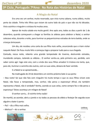 13
DeClara nº 38 dezembro 2020
A Magia do Natal
Era uma vez um senhor, muito reservado, que vivia numa cabana, numa aldeia, muito
perto da cidade. Tinha três filhos que viviam do outro lado do país e que não via há décadas.
Vivia sozinho e ninguém o visitava há muitos anos.
Apesar de muito calado era muito gentil. Ano após ano, todos os dias a partir de 1 de
dezembro, quando começavam a chegar as famílias às aldeias para celebrar o Natal, o senhor
colocava velas, durante a noite, para iluminar as pequeníssimas estradas de terra batida, onde as
crianças brincavam.
Um dia, ele recebeu uma carta da sua filha mais velha, anunciando que o iriam visitar
naquele Natal. Ele ficou muito feliz e começou logo a preparar tudo para a sua chegada.
Contudo, nessa noite, rebenta uma grande tempestade de Inverno, destruindo estradas,
inundando campos, isolando as aldeias… O senhor sentiu-se, pela primeira vez, perdido, sem
saber como agir: logo este ano, com a vinda dos seus filhos amados! A tristeza era tanta, que,
para ele, iluminar o caminho dos outros, com as suas velas, deixara de fazer sentido.
E o Natal ia-se aproximando…
Na madrugada de 24 de dezembro um vizinho próximo bate à sua porta:
– Boa noite! Sei que não fala com ninguém há muito tempo e que os seus filhos viriam este
Natal, não fosse a tempestade, mas, senhor, não perca a esperança! Afinal, ela também
representa o Natal, não é verdade? Venha, acenda as suas velas, como sempre fez e não perca a
esperança! Talvez aconteça um milagre de Natal!
O senhor sorriu… O vizinho tinha razão!
De manhã, ao acordar, abriu a janela e viu todas as pessoas da aldeia a festejar De seguida ouve
alguém a bater à porta:
– Pai! – diz a filha mais velha.
– Melissa? – diz o senhor.
3º Ciclo_Português 7ºAno: Na Rota das Histórias de Natal
 
