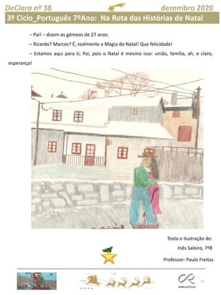 14
DeClara nº 38 dezembro 2020
– Pai! – dizem os gémeos de 27 anos.
– Ricardo? Marcos? É, realmente a Magia do Natal! Que felicidade!
– Estamos aqui para ti, Pai, pois o Natal é mesmo isso: união, família, ah, e claro,
esperança!
Texto e ilustração de:
Inês Saleiro, 7ºB
Professor: Paulo Freitas
3º Ciclo_Português 7ºAno: Na Rota das Histórias de Natal
 