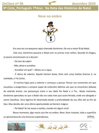 15
DeClara nº 38 dezembro 2020
Neve no ombro
Era uma vez um pequeno rapaz chamado Gerónimo. Ele era o maior fã do Natal.
Este ano, Gerónimo passaria o Natal com os primos mais velhos. Quando lá chegou,
os jovens encontravam-se a discutir:
- Ele tem de saber!
- Não, deixa-o acreditar.
- Acreditar em quê? – Meteu-se o rapaz.
- É altura de saberes. Aquele homem baixo, forte com umas barbas brancas é, na
realidade, o Tio Carlos.
O menino fugiu para o exterior e começou a pensar. Pensar nos momentos em que
visualizou a progenitora a comprar papel de embrulho idêntico aos que se encontram debaixo
da colorida árvore, nas parecenças entre o seu ídolo Pai Natal e o Tio… Neste momento,
Gerónimo apercebeu-se que o Natal não era nada mais que outro feriado, onde era obrigado a
comer bacalhau. Uma lágrima foi desenhada desde a profundidade do seu olho até ao fim da
face. Mas decidiu dar uma última oportunidade ao Homem mágico:
- Pai Natal! Se me ouves e existes, manda-me algum sinal!
Nesse momento, algo macio caiu-lhe no ombro. Neve. Num instante, toda a superfície
se apresentava de uma brancura esplendorosa.
3º Ciclo_Português 7ºAno: Na Rota das Histórias de Natal
 