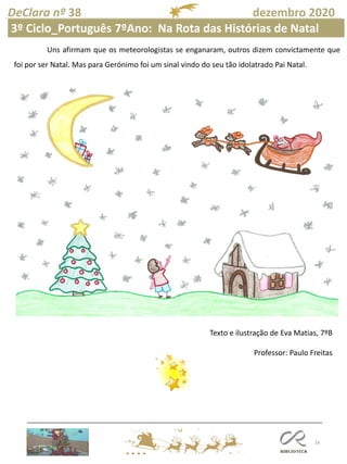 16
DeClara nº 38 dezembro 2020
Texto e ilustração de Eva Matias, 7ºB
Professor: Paulo Freitas
Uns afirmam que os meteorologistas se enganaram, outros dizem convictamente que
foi por ser Natal. Mas para Gerónimo foi um sinal vindo do seu tão idolatrado Pai Natal.
3º Ciclo_Português 7ºAno: Na Rota das Histórias de Natal
 
