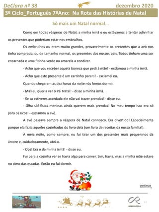 17
DeClara nº 38 dezembro 2020
Como em todas vésperas de Natal, a minha irmã e eu estávamos a tentar adivinhar
os presentes que poderiam estar nos embrulhos.
Os embrulhos ou eram muito grandes, provavelmente os presentes que a avó nos
tinha comprado, ou de tamanho normal, os presentes dos nossos pais. Todos tinham uma cor
encarnada e uma fitinha verde ou amarela a condizer.
- Acho que vou receber aquela boneca que pedi à mãe! - exclamou a minha irmã.
- Acho que este presente é um carrinho para ti! - exclamei eu.
Quando chegaram as dez horas da noite nós fomos dormir.
- Mas eu queria ver o Pai Natal! - disse a minha irmã.
- Se tu estiveres acordada ele não vai trazer prendas! - disse eu.
- Olha só! Estas meninas ainda querem mais prendas! No meu tempo isso era só
para os ricos! - exclamou a avó.
A avó passava sempre a véspera de Natal connosco. Era divertido! Especialmente
porque ela fazia aqueles cozinhados do livro dela (um livro de receitas da nossa família!).
À meia noite, como sempre, eu fui tirar um dos presentes mais pequeninos da
árvore e, cuidadosamente, abri-o.
- Ops! Era o da minha irmã! - disse eu.
Fui para a cozinha ver se havia algo para comer. Sim, havia, mas a minha mãe estava
no cimo das escadas. Então eu fui dormir.
Só mais um Natal normal...
3º Ciclo_Português 7ºAno: Na Rota das Histórias de Natal
 