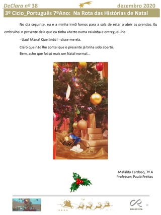18
DeClara nº 38 dezembro 2020
Mafalda Cardoso, 7º A
Professor: Paulo Freitas
No dia seguinte, eu e a minha irmã fomos para a sala de estar a abrir as prendas. Eu
embrulhei o presente dela que eu tinha aberto numa caixinha e entreguei-lhe.
- Uau! Mana! Que lindo! - disse-me ela.
Claro que não lhe contei que o presente já tinha sido aberto.
Bem, acho que foi só mais um Natal normal...
Mafalda Cardoso
3º Ciclo_Português 7ºAno: Na Rota das Histórias de Natal
 